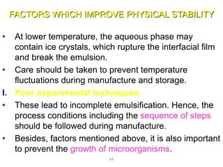 FACTORS WHICH IMPROVE PHYSICAL STABILITY
• At lower temperature, the aqueous phase may
contain ice crystals, which rupture the interfacial film
and break the emulsion.
• Care should be taken to prevent temperature
fluctuations during manufacture and storage.
I. Poor experimental techniques:
• These lead to incomplete emulsification. Hence, the
process conditions including the sequence of steps
should be followed during manufacture.
• Besides, factors mentioned above, it is also important
to prevent the growth of microorganisms.
44
 
