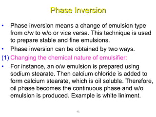 Phase Inversion
• Phase inversion means a change of emulsion type
from o/w to w/o or vice versa. This technique is used
to prepare stable and fine emulsions.
• Phase inversion can be obtained by two ways.
(1) Changing the chemical nature of emulsifier:
• For instance, an o/w emulsion is prepared using
sodium stearate. Then calcium chloride is added to
form calcium stearate, which is oil soluble. Therefore,
oil phase becomes the continuous phase and w/o
emulsion is produced. Example is white liniment.
45
 
