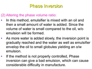 Phase Inversion
(2) Altering the phase volume ratio:
• In this method, emulsifier is mixed with an oil and
then a small amount of water is added. Since the
volume of water is small compared to the oil, w/o
emulsion will be formed.
• As more water is added slowly, the inversion point is
gradually reached and the water as well as emulsifier
envelop the oil to small globules yielding an o/w
emulsion.
• If the method is not properly controlled, Phase
inversion can give a bad emulsion, which can cause
considerable difficulty in manufacture.46
 