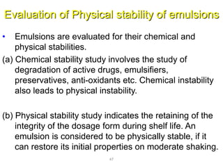 Evaluation of Physical stability of emulsions
• Emulsions are evaluated for their chemical and
physical stabilities.
(a) Chemical stability study involves the study of
degradation of active drugs, emulsifiers,
preservatives, anti-oxidants etc. Chemical instability
also leads to physical instability.
(b) Physical stability study indicates the retaining of the
integrity of the dosage form during shelf life. An
emulsion is considered to be physically stable, if it
can restore its initial properties on moderate shaking.
47
 