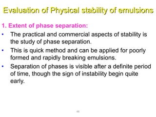 Evaluation of Physical stability of emulsions
1. Extent of phase separation:
• The practical and commercial aspects of stability is
the study of phase separation.
• This is quick method and can be applied for poorly
formed and rapidly breaking emulsions.
• Separation of phases is visible after a definite period
of time, though the sign of instability begin quite
early.
48
 