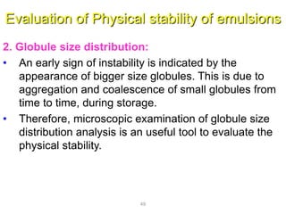 Evaluation of Physical stability of emulsions
2. Globule size distribution:
• An early sign of instability is indicated by the
appearance of bigger size globules. This is due to
aggregation and coalescence of small globules from
time to time, during storage.
• Therefore, microscopic examination of globule size
distribution analysis is an useful tool to evaluate the
physical stability.
49
 