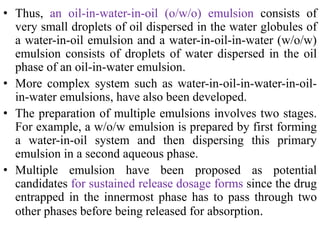 • Thus, an oil-in-water-in-oil (o/w/o) emulsion consists of
very small droplets of oil dispersed in the water globules of
a water-in-oil emulsion and a water-in-oil-in-water (w/o/w)
emulsion consists of droplets of water dispersed in the oil
phase of an oil-in-water emulsion.
• More complex system such as water-in-oil-in-water-in-oil-
in-water emulsions, have also been developed.
• The preparation of multiple emulsions involves two stages.
For example, a w/o/w emulsion is prepared by first forming
a water-in-oil system and then dispersing this primary
emulsion in a second aqueous phase.
• Multiple emulsion have been proposed as potential
candidates for sustained release dosage forms since the drug
entrapped in the innermost phase has to pass through two
other phases before being released for absorption.
 