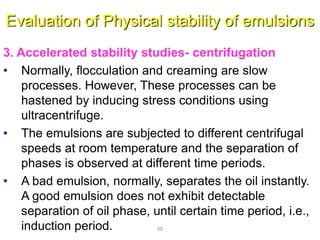 Evaluation of Physical stability of emulsions
3. Accelerated stability studies- centrifugation
• Normally, flocculation and creaming are slow
processes. However, These processes can be
hastened by inducing stress conditions using
ultracentrifuge.
• The emulsions are subjected to different centrifugal
speeds at room temperature and the separation of
phases is observed at different time periods.
• A bad emulsion, normally, separates the oil instantly.
A good emulsion does not exhibit detectable
separation of oil phase, until certain time period, i.e.,
induction period. 50
 
