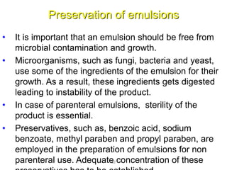 Preservation of emulsions
• It is important that an emulsion should be free from
microbial contamination and growth.
• Microorganisms, such as fungi, bacteria and yeast,
use some of the ingredients of the emulsion for their
growth. As a result, these ingredients gets digested
leading to instability of the product.
• In case of parenteral emulsions, sterility of the
product is essential.
• Preservatives, such as, benzoic acid, sodium
benzoate, methyl paraben and propyl paraben, are
employed in the preparation of emulsions for non
parenteral use. Adequate concentration of these52
 