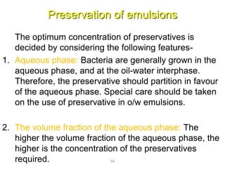 Preservation of emulsions
The optimum concentration of preservatives is
decided by considering the following features-
1. Aqueous phase: Bacteria are generally grown in the
aqueous phase, and at the oil-water interphase.
Therefore, the preservative should partition in favour
of the aqueous phase. Special care should be taken
on the use of preservative in o/w emulsions.
2. The volume fraction of the aqueous phase: The
higher the volume fraction of the aqueous phase, the
higher is the concentration of the preservatives
required. 54
 