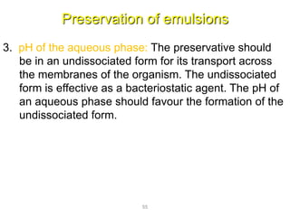 Preservation of emulsions
3. pH of the aqueous phase: The preservative should
be in an undissociated form for its transport across
the membranes of the organism. The undissociated
form is effective as a bacteriostatic agent. The pH of
an aqueous phase should favour the formation of the
undissociated form.
55
 