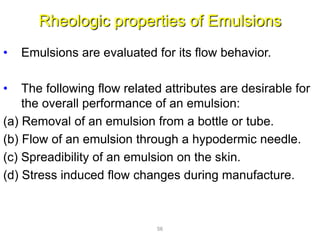 Rheologic properties of Emulsions
• Emulsions are evaluated for its flow behavior.
• The following flow related attributes are desirable for
the overall performance of an emulsion:
(a) Removal of an emulsion from a bottle or tube.
(b) Flow of an emulsion through a hypodermic needle.
(c) Spreadibility of an emulsion on the skin.
(d) Stress induced flow changes during manufacture.
56
 