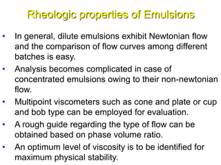 Rheologic properties of Emulsions
• In general, dilute emulsions exhibit Newtonian flow
and the comparison of flow curves among different
batches is easy.
• Analysis becomes complicated in case of
concentrated emulsions owing to their non-newtonian
flow.
• Multipoint viscometers such as cone and plate or cup
and bob type can be employed for evaluation.
• A rough guide regarding the type of flow can be
obtained based on phase volume ratio.
• An optimum level of viscosity is to be identified for
maximum physical stability.57
 