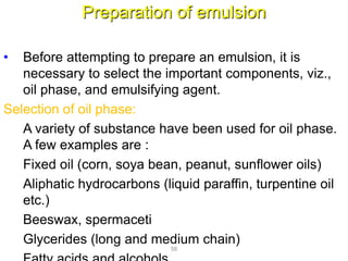 Preparation of emulsion
• Before attempting to prepare an emulsion, it is
necessary to select the important components, viz.,
oil phase, and emulsifying agent.
Selection of oil phase:
A variety of substance have been used for oil phase.
A few examples are :
Fixed oil (corn, soya bean, peanut, sunflower oils)
Aliphatic hydrocarbons (liquid paraffin, turpentine oil
etc.)
Beeswax, spermaceti
Glycerides (long and medium chain)
58
 