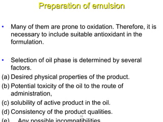 Preparation of emulsion
• Many of them are prone to oxidation. Therefore, it is
necessary to include suitable antioxidant in the
formulation.
• Selection of oil phase is determined by several
factors.
(a) Desired physical properties of the product.
(b) Potential toxicity of the oil to the route of
administration,
(c) solubility of active product in the oil.
(d) Consistency of the product qualities.
59
 