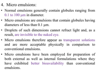 4. Micro emulsions:
• Normal emulsions generally contain globules ranging from
0.1 to 100 m in diameter.
• Micro emulsions are emulsions that contain globules having
diameters of less than 0.1 m.
• Droplets of such dimensions cannot refract light and, as a
result, are invisible to the naked eye.
• Micro emulsions therefore appear as transparent solutions
and are more acceptable physically in comparison to
conventional emulsions.
• Micro emulsions have been employed for preparation of
both external as well as internal formulations where they
have exhibited better bioavailability than conventional
emulsions.
 