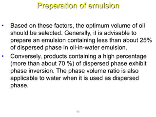 Preparation of emulsion
• Based on these factors, the optimum volume of oil
should be selected. Generally, it is advisable to
prepare an emulsion containing less than about 25%
of dispersed phase in oil-in-water emulsion.
• Conversely, products containing a high percentage
(more than about 70 %) of dispersed phase exhibit
phase inversion. The phase volume ratio is also
applicable to water when it is used as dispersed
phase.
60
 