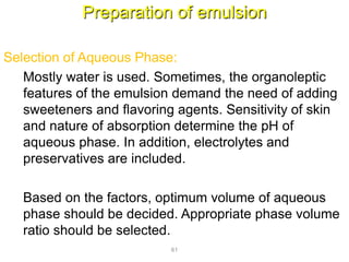 Preparation of emulsion
Selection of Aqueous Phase:
Mostly water is used. Sometimes, the organoleptic
features of the emulsion demand the need of adding
sweeteners and flavoring agents. Sensitivity of skin
and nature of absorption determine the pH of
aqueous phase. In addition, electrolytes and
preservatives are included.
Based on the factors, optimum volume of aqueous
phase should be decided. Appropriate phase volume
ratio should be selected.
61
 