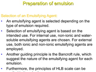 Preparation of emulsion
Selection of an Emulsifying Agent:
• An emulsifying agent is selected depending on the
type of emulsion required.
• Selection of emulsifying agent is based on the
intended use. For internal use, non-ionic and water-
soluble emulsifying agents are chosen. For external
use, both ionic and non-ionic emulsifying agents are
employed.
• Another guiding principle is the Bancroft rule, which
suggest the nature of the emulsifying agent for each
emulsion.
• Furthermore, the principles of HLB scale can be62
 