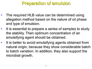Preparation of emulsion
• The required HLB value can be determined using
allegation method based on the nature of oil phase
and type of emulsion.
• It is essential to prepare a series of samples to study
the stability. Then optimum concentration of an
emulsifying agent should be obtained.
• It is better to avoid emulsifying agents obtained from
natural origin, because they show considerable batch
to batch variation. In addition, they also support the
microbial growth.
63
 