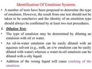 Identification Of Emulsion Systems
• A number of tests have been proposed to determine the type
of emulsion. However, the result from one test should not be
taken to be conclusive and the identity of an emulsion type
should always be confirmed by at least two test procedures.
1. Dilution Test:
• The type of emulsion may be determined by diluting an
emulsion with oil or water.
• An oil-in-water emulsion can be easily diluted with an
aqueous solvent (e.g., milk, an o/w emulsion can be easily
diluted with water) whereas a water-in-oil emulsion can be
diluted with a oily liquid.
• Addition of the wrong liquid will cause cracking of the
emulsion.
 