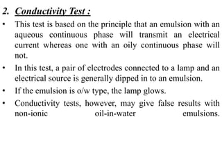 2. Conductivity Test :
• This test is based on the principle that an emulsion with an
aqueous continuous phase will transmit an electrical
current whereas one with an oily continuous phase will
not.
• In this test, a pair of electrodes connected to a lamp and an
electrical source is generally dipped in to an emulsion.
• If the emulsion is o/w type, the lamp glows.
• Conductivity tests, however, may give false results with
non-ionic oil-in-water emulsions.
 