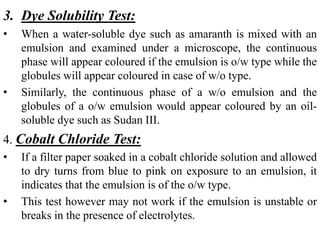 3. Dye Solubility Test:
• When a water-soluble dye such as amaranth is mixed with an
emulsion and examined under a microscope, the continuous
phase will appear coloured if the emulsion is o/w type while the
globules will appear coloured in case of w/o type.
• Similarly, the continuous phase of a w/o emulsion and the
globules of a o/w emulsion would appear coloured by an oil-
soluble dye such as Sudan III.
4. Cobalt Chloride Test:
• If a filter paper soaked in a cobalt chloride solution and allowed
to dry turns from blue to pink on exposure to an emulsion, it
indicates that the emulsion is of the o/w type.
• This test however may not work if the emulsion is unstable or
breaks in the presence of electrolytes.
 