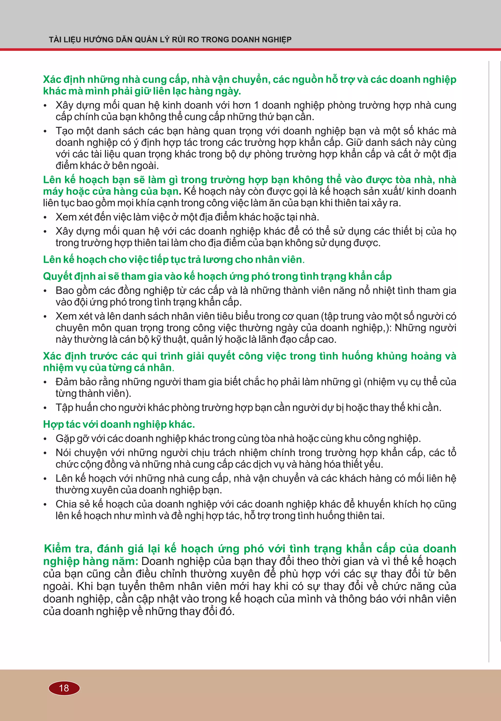18
TÀI LIỆU HƯỚNG DẪN QUẢN LÝ RỦI RO TRONG DOANH NGHIỆP
Xác định những nhà cung cấp, nhà vận chuyển, các nguồn hỗ trợ và các doanh nghiệp
khác mà mình phải giữ liên lạc hàng ngày.
Lên kế hoạch bạn sẽ làm gì trong trường hợp bạn không thể vào được tòa nhà, nhà
máy hoặc cửa hàng của bạn
Lên kế hoạch cho việc tiếp tục trả lương cho nhân viên.
Quyết định ai sẽ tham gia vào kế hoạch ứng phó trong tình trạng khẩn cấp
Xác định trước các qui trình giải quyết công việc trong tình huống khủng hoảng và
nhiệm vụ của từng cá nhân.
Hợp tác với doanh nghiệp khác.
Kiểm tra, đánh giá lại kế hoạch ứng phó với tình trạng khẩn cấp của doanh
nghiệp hàng năm:
Ÿ Xây dựng mối quan hệ kinh doanh với hơn 1 doanh nghiệp phòng trường hợp nhà cung
cấp chính của bạn không thể cung cấp những thứ bạn cần.
Ÿ Tạo một danh sách các bạn hàng quan trọng với doanh nghiệp bạn và một số khác mà
doanh nghiệp có ý định hợp tác trong các trường hợp khẩn cấp. Giữ danh sách này cùng
với các tài liệu quan trọng khác trong bộ dự phòng trường hợp khẩn cấp và cất ở một địa
điểm khác ở bên ngoài.
. Kế hoạch này còn được gọi là kế hoạch sản xuất/ kinh doanh
liên tục bao gồm mọi khía cạnh trong công việc làm ăn của bạn khi thiên tai xảy ra.
Ÿ Xem xét đến việc làm việc ở một địa điểm khác hoặc tại nhà.
Ÿ Xây dựng mối quan hệ với các doanh nghiệp khác để có thể sử dụng các thiết bị của họ
trong trường hợp thiên tai làm cho địa điểm của bạn không sử dụng được.
Ÿ Bao gồm các đồng nghiệp từ các cấp và là những thành viên năng nổ nhiệt tình tham gia
vào đội ứng phó trong tình trạng khẩn cấp.
Ÿ Xem xét và lên danh sách nhân viên tiêu biểu trong cơ quan (tập trung vào một số người có
chuyên môn quan trọng trong công việc thường ngày của doanh nghiệp,): Những người
này thường là cán bộ kỹ thuật, quản lý hoặc là lãnh đạo cấp cao.
Ÿ Ðảm bảo rằng những người tham gia biết chắc họ phải làm những gì (nhiệm vụ cụ thể của
từng thành viên).
Ÿ Tập huấn cho người khác phòng trường hợp bạn cần người dự bị hoặc thay thế khi cần.
Ÿ Gặp gỡ với các doanh nghiệp khác trong cùng tòa nhà hoặc cùng khu công nghiệp.
Ÿ Nói chuyện với những người chịu trách nhiệm chính trong trường hợp khẩn cấp, các tổ
chức cộng đồng và những nhà cung cấp các dịch vụ và hàng hóa thiết yếu.
Ÿ Lên kế hoạch với những nhà cung cấp, nhà vận chuyển và các khách hàng có mối liên hệ
thường xuyên của doanh nghiệp bạn.
Ÿ Chia sẻ kế hoạch của doanh nghiệp với các doanh nghiệp khác để khuyến khích họ cũng
lên kế hoạch như mình và đề nghị hợp tác, hỗ trợ trong tình huống thiên tai.
Doanh nghiệp của bạn thay đổi theo thời gian và vì thế kế hoạch
của bạn cũng cần điều chỉnh thường xuyên để phù hợp với các sự thay đổi từ bên
ngoài. Khi bạn tuyển thêm nhân viên mới hay khi có sự thay đổi về chức năng của
doanh nghiệp, cần cập nhật vào trong kế hoạch của mình và thông báo với nhân viên
của doanh nghiệp về những thay đổi đó.
 