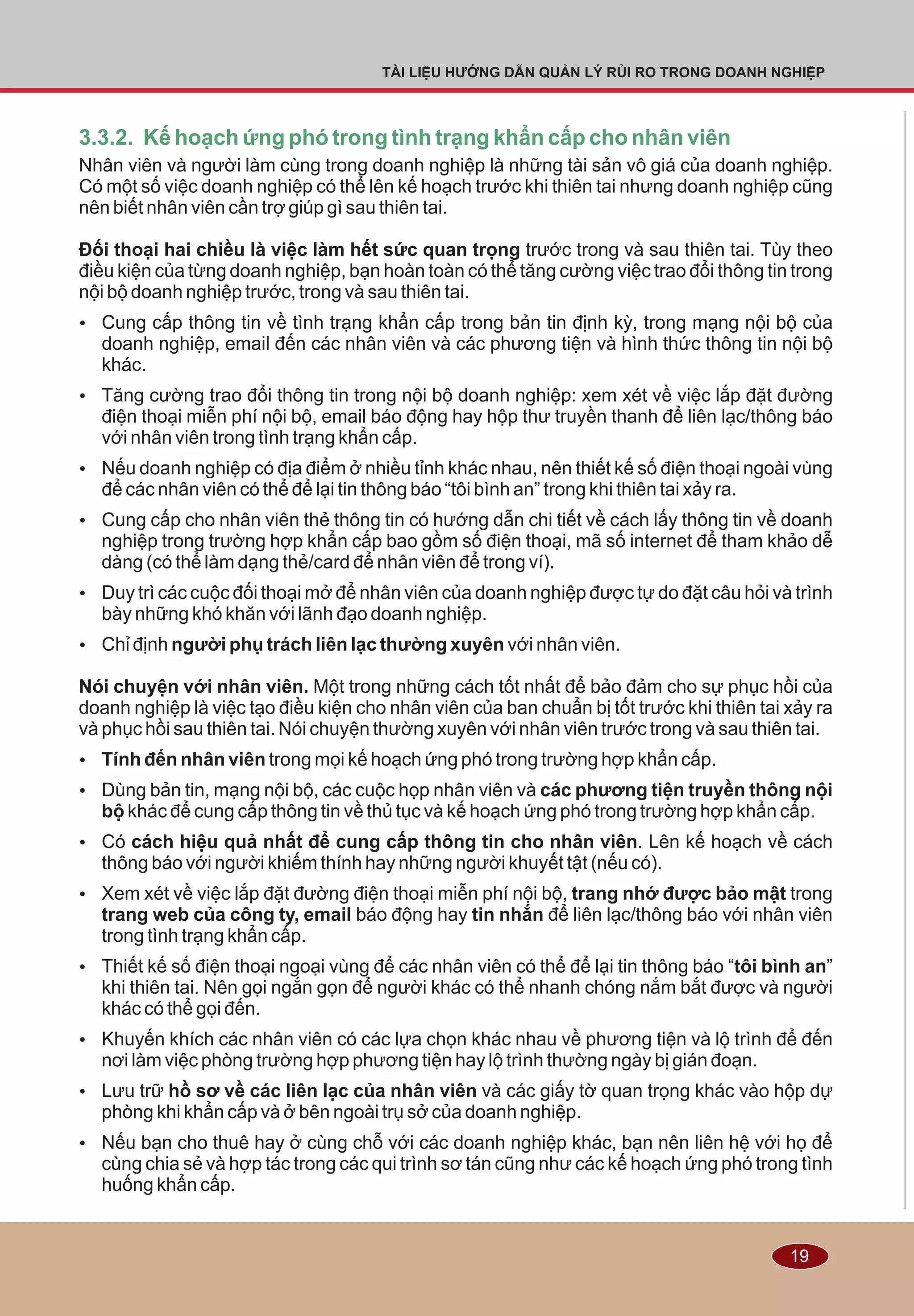 19
TÀI LIỆU HƯỚNG DẪN QUẢN LÝ RỦI RO TRONG DOANH NGHIỆP
3.3.2. Kế hoạch ứng phó trong tình trạng khẩn cấp cho nhân viên
Nhân viên và người làm cùng trong doanh nghiệp là những tài sản vô giá của doanh nghiệp.
Có một số việc doanh nghiệp có thể lên kế hoạch trước khi thiên tai nhưng doanh nghiệp cũng
nên biết nhân viên cần trợ giúp gì sau thiên tai.
Ðối thoại hai chiều là việc làm hết sức quan trọng trước trong và sau thiên tai. Tùy theo
điều kiện của từng doanh nghiệp, bạn hoàn toàn có thể tăng cường việc trao đổi thông tin trong
nội bộ doanh nghiệp trước, trong và sau thiên tai.
Ÿ Cung cấp thông tin về tình trạng khẩn cấp trong bản tin định kỳ, trong mạng nội bộ của
doanh nghiệp, email đến các nhân viên và các phương tiện và hình thức thông tin nội bộ
khác.
Ÿ Tăng cường trao đổi thông tin trong nội bộ doanh nghiệp: xem xét về việc lắp đặt đường
điện thoại miễn phí nội bộ, email báo động hay hộp thư truyền thanh để liên lạc/thông báo
với nhân viên trong tình trạng khẩn cấp.
Ÿ Nếu doanh nghiệp có địa điểm ở nhiều tỉnh khác nhau, nên thiết kế số điện thoại ngoài vùng
để các nhân viên có thể để lại tin thông báo “tôi bình an” trong khi thiên tai xảy ra.
Ÿ Cung cấp cho nhân viên thẻ thông tin có hướng dẫn chi tiết về cách lấy thông tin về doanh
nghiệp trong trường hợp khẩn cấp bao gồm số điện thoại, mã số internet để tham khảo dễ
dàng (có thể làm dạng thẻ/card để nhân viên để trong ví).
Ÿ Duy trì các cuộc đối thoại mở để nhân viên của doanh nghiệp được tự do đặt câu hỏi và trình
bày những khó khăn với lãnh đạo doanh nghiệp.
Ÿ Chỉ định người phụ trách liên lạc thường xuyên với nhân viên.
Nói chuyện với nhân viên. Một trong những cách tốt nhất để bảo đảm cho sự phục hồi của
doanh nghiệp là việc tạo điều kiện cho nhân viên của ban chuẩn bị tốt trước khi thiên tai xảy ra
và phục hồi sau thiên tai. Nói chuyện thường xuyên với nhân viên trước trong và sau thiên tai.
Ÿ Tính đến nhân viên trong mọi kế hoạch ứng phó trong trường hợp khẩn cấp.
Ÿ Dùng bản tin, mạng nội bộ, các cuộc họp nhân viên và các phương tiện truyền thông nội
bộ khác để cung cấp thông tin về thủ tục và kế hoạch ứng phó trong trường hợp khẩn cấp.
Ÿ Có cách hiệu quả nhất để cung cấp thông tin cho nhân viên. Lên kế hoạch về cách
thông báo với người khiếm thính hay những người khuyết tật (nếu có).
Ÿ Xem xét về việc lắp đặt đường điện thoại miễn phí nội bộ, trang nhớ được bảo mật trong
trang web của công ty, email báo động hay tin nhắn để liên lạc/thông báo với nhân viên
trong tình trạng khẩn cấp.
Ÿ Thiết kế số điện thoại ngoại vùng để các nhân viên có thể để lại tin thông báo “tôi bình an”
khi thiên tai. Nên gọi ngắn gọn để người khác có thể nhanh chóng nắm bắt được và người
khác có thể gọi đến.
Ÿ Khuyến khích các nhân viên có các lựa chọn khác nhau về phương tiện và lộ trình để đến
nơi làm việc phòng trường hợp phương tiện hay lộ trình thường ngày bị gián đoạn.
Ÿ Lưu trữ hồ sơ về các liên lạc của nhân viên và các giấy tờ quan trọng khác vào hộp dự
phòng khi khẩn cấp và ở bên ngoài trụ sở của doanh nghiệp.
Ÿ Nếu bạn cho thuê hay ở cùng chỗ với các doanh nghiệp khác, bạn nên liên hệ với họ để
cùng chia sẻ và hợp tác trong các qui trình sơ tán cũng như các kế hoạch ứng phó trong tình
huống khẩn cấp.
 