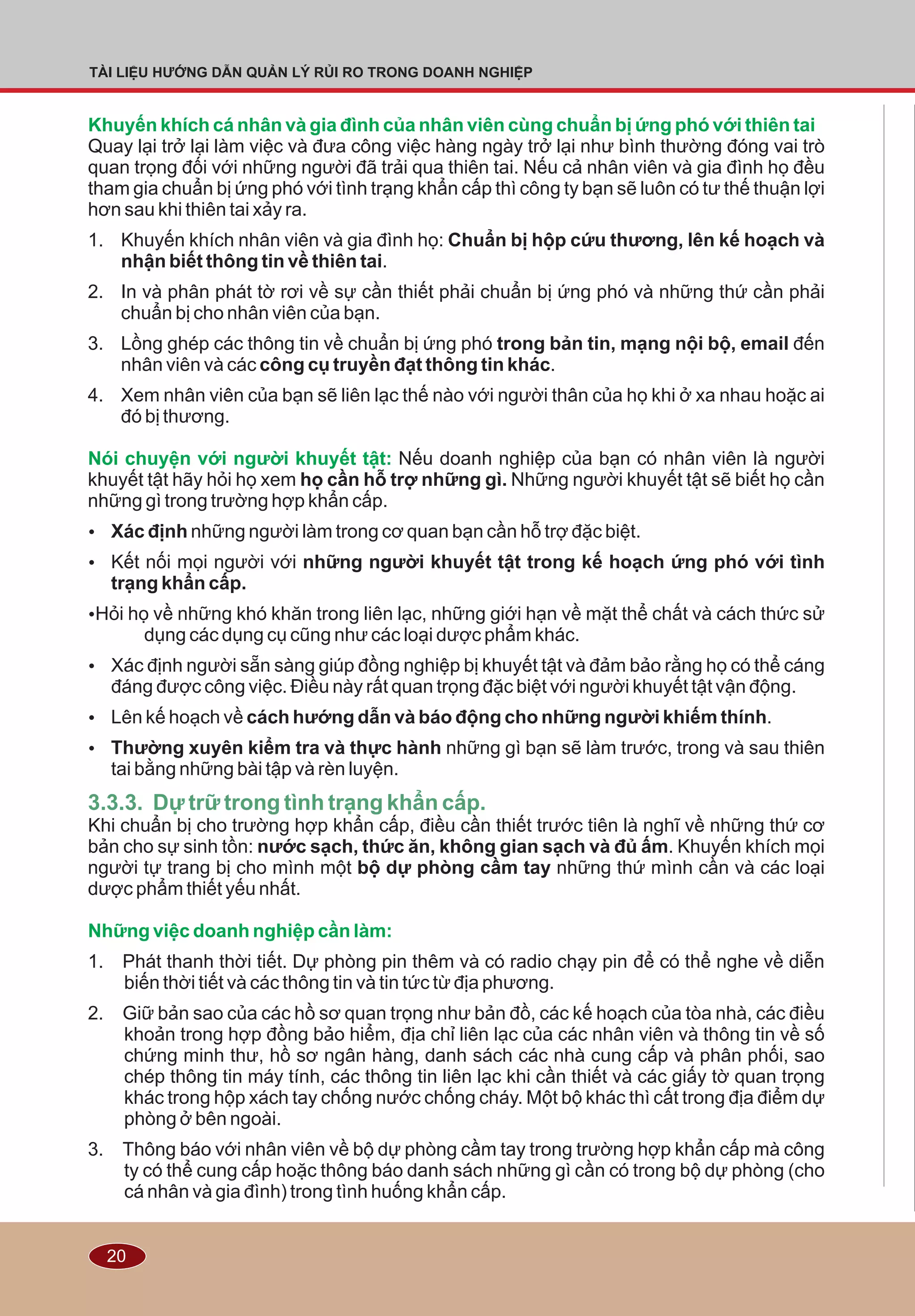 20
TÀI LIỆU HƯỚNG DẪN QUẢN LÝ RỦI RO TRONG DOANH NGHIỆP
Khuyến khích cá nhân và gia đình của nhân viên cùng chuẩn bị ứng phó với thiên tai
Nói chuyện với người khuyết tật:
Những việc doanh nghiệp cần làm:
Quay lại trở lại làm việc và đưa công việc hàng ngày trở lại như bình thường đóng vai trò
quan trọng đối với những người đã trải qua thiên tai. Nếu cả nhân viên và gia đình họ đều
tham gia chuẩn bị ứng phó với tình trạng khẩn cấp thì công ty bạn sẽ luôn có tư thế thuận lợi
hơn sau khi thiên tai xảy ra.
1. Khuyến khích nhân viên và gia đình họ: Chuẩn bị hộp cứu thương, lên kế hoạch và
nhận biết thông tin về thiên tai.
2. In và phân phát tờ rơi về sự cần thiết phải chuẩn bị ứng phó và những thứ cần phải
chuẩn bị cho nhân viên của bạn.
3. Lồng ghép các thông tin về chuẩn bị ứng phó trong bản tin, mạng nội bộ, email đến
nhân viên và các công cụ truyền đạt thông tin khác.
4. Xem nhân viên của bạn sẽ liên lạc thế nào với người thân của họ khi ở xa nhau hoặc ai
đó bị thương.
Nếu doanh nghiệp của bạn có nhân viên là người
khuyết tật hãy hỏi họ xem họ cần hỗ trợ những gì. Những người khuyết tật sẽ biết họ cần
những gì trong trường hợp khẩn cấp.
Ÿ Xác định những người làm trong cơ quan bạn cần hỗ trợ đặc biệt.
Ÿ Kết nối mọi người với những người khuyết tật trong kế hoạch ứng phó với tình
trạng khẩn cấp.
ŸHỏi họ về những khó khăn trong liên lạc, những giới hạn về mặt thể chất và cách thức sử
dụng các dụng cụ cũng như các loại dược phẩm khác.
Ÿ Xác định người sẵn sàng giúp đồng nghiệp bị khuyết tật và đảm bảo rằng họ có thể cáng
đáng được công việc. Ðiều này rất quan trọng đặc biệt với người khuyết tật vận động.
Ÿ Lên kế hoạch về cách hướng dẫn và báo động cho những người khiếm thính.
Ÿ Thường xuyên kiểm tra và thực hành những gì bạn sẽ làm trước, trong và sau thiên
tai bằng những bài tập và rèn luyện.
Khi chuẩn bị cho trường hợp khẩn cấp, điều cần thiết trước tiên là nghĩ về những thứ cơ
bản cho sự sinh tồn: nước sạch, thức ăn, không gian sạch và đủ ấm. Khuyến khích mọi
người tự trang bị cho mình một bộ dự phòng cầm tay những thứ mình cần và các loại
dược phẩm thiết yếu nhất.
1. Phát thanh thời tiết. Dự phòng pin thêm và có radio chạy pin để có thể nghe về diễn
biến thời tiết và các thông tin và tin tức từ địa phương.
2. Giữ bản sao của các hồ sơ quan trọng như bản đồ, các kế hoạch của tòa nhà, các điều
khoản trong hợp đồng bảo hiểm, địa chỉ liên lạc của các nhân viên và thông tin về số
chứng minh thư, hồ sơ ngân hàng, danh sách các nhà cung cấp và phân phối, sao
chép thông tin máy tính, các thông tin liên lạc khi cần thiết và các giấy tờ quan trọng
khác trong hộp xách tay chống nước chống cháy. Một bộ khác thì cất trong địa điểm dự
phòng ở bên ngoài.
3. Thông báo với nhân viên về bộ dự phòng cầm tay trong trường hợp khẩn cấp mà công
ty có thể cung cấp hoặc thông báo danh sách những gì cần có trong bộ dự phòng (cho
cá nhân và gia đình) trong tình huống khẩn cấp.
3.3.3. Dự trữ trong tình trạng khẩn cấp.
 