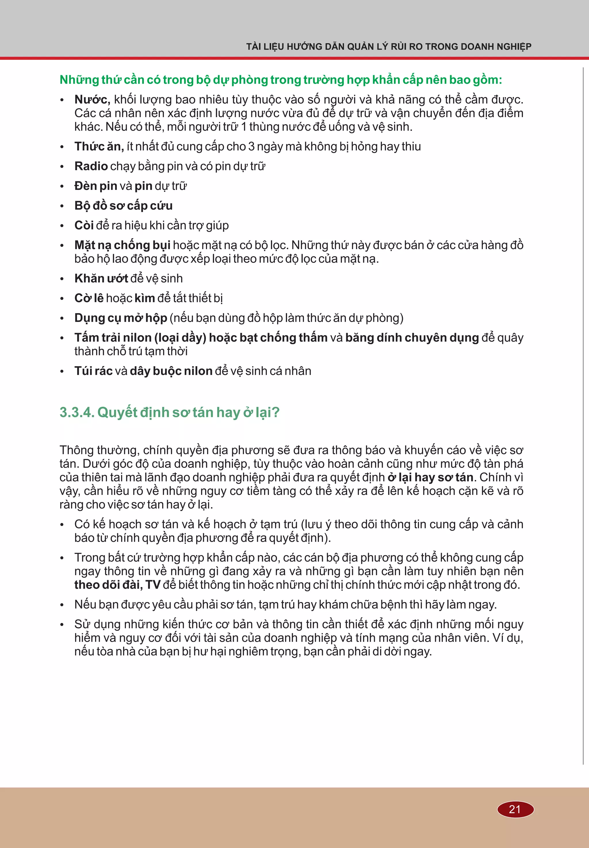 21
TÀI LIỆU HƯỚNG DẪN QUẢN LÝ RỦI RO TRONG DOANH NGHIỆP
Những thứ cần có trong bộ dự phòng trong trường hợp khẩn cấp nên bao gồm:
Ÿ Nước, khối lượng bao nhiêu tùy thuộc vào số người và khả nãng có thể cầm được.
Các cá nhân nên xác định lượng nước vừa đủ để dự trữ và vận chuyển đến địa điểm
khác. Nếu có thể, mỗi người trữ 1 thùng nước để uống và vệ sinh.
Ÿ Thức ăn, ít nhất đủ cung cấp cho 3 ngày mà không bị hỏng hay thiu
Ÿ Radio chạy bằng pin và có pin dự trữ
Ÿ Ðèn pin và pin dự trữ
Ÿ Bộ đồ sơ cấp cứu
Ÿ Còi để ra hiệu khi cần trợ giúp
Ÿ Mặt nạ chống bụi hoặc mặt nạ có bộ lọc. Những thứ này được bán ở các cửa hàng đồ
bảo hộ lao động được xếp loại theo mức độ lọc của mặt nạ.
Ÿ Khăn ướt để vệ sinh
Ÿ Cờ lê hoặc kìm để tắt thiết bị
Ÿ Dụng cụ mở hộp (nếu bạn dùng đồ hộp làm thức ăn dự phòng)
Ÿ Tấm trải nilon (loại dầy) hoặc bạt chống thấm và băng dính chuyên dụng để quây
thành chỗ trú tạm thời
Ÿ Túi rác và dây buộc nilon để vệ sinh cá nhân
Thông thường, chính quyền địa phương sẽ đưa ra thông báo và khuyến cáo về việc sơ
tán. Dưới góc độ của doanh nghiệp, tùy thuộc vào hoàn cảnh cũng như mức độ tàn phá
của thiên tai mà lãnh đạo doanh nghiệp phải đưa ra quyết định ở lại hay sơ tán. Chính vì
vậy, cần hiểu rõ về những nguy cơ tiềm tàng có thể xảy ra để lên kế hoạch cặn kẽ và rõ
ràng cho việc sơ tán hay ở lại.
Ÿ Có kế hoạch sơ tán và kế hoạch ở tạm trú (lưu ý theo dõi thông tin cung cấp và cảnh
báo từ chính quyền địa phương để ra quyết định).
Ÿ Trong bất cứ trường hợp khẩn cấp nào, các cán bộ địa phương có thể không cung cấp
ngay thông tin về những gì đang xảy ra và những gì bạn cần làm tuy nhiên bạn nên
theo dõi đài, TV để biết thông tin hoặc những chỉ thị chính thức mới cập nhật trong đó.
Ÿ Nếu bạn được yêu cầu phải sơ tán, tạm trú hay khám chữa bệnh thì hãy làm ngay.
Ÿ Sử dụng những kiến thức cơ bản và thông tin cần thiết để xác định những mối nguy
hiểm và nguy cơ đối với tài sản của doanh nghiệp và tính mạng của nhân viên. Ví dụ,
nếu tòa nhà của bạn bị hư hại nghiêm trọng, bạn cần phải di dời ngay.
3.3.4. Quyết định sơ tán hay ở lại?
 