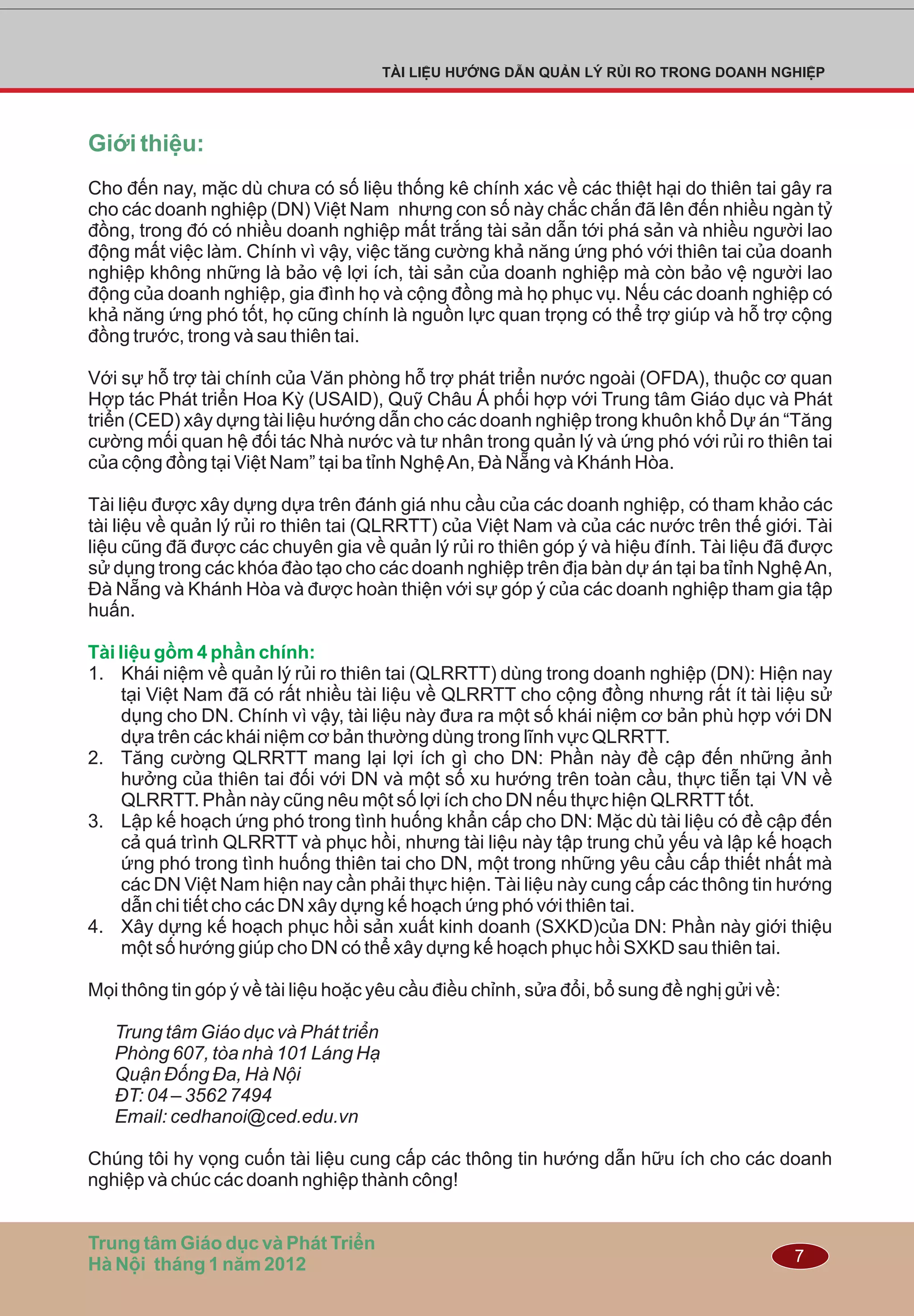 7
TÀI LIỆU HƯỚNG DẪN QUẢN LÝ RỦI RO TRONG DOANH NGHIỆP
Giới thiệu:
Trung tâm Giáo dục và Phát Triển
Hà Nội tháng 1 năm 2012
Cho đến nay, mặc dù chưa có số liệu thống kê chính xác về các thiệt hại do thiên tai gây ra
cho các doanh nghiệp (DN) Việt Nam nhưng con số này chắc chắn đã lên đến nhiều ngàn tỷ
đồng, trong đó có nhiều doanh nghiệp mất trắng tài sản dẫn tới phá sản và nhiều người lao
động mất việc làm. Chính vì vậy, việc tăng cường khả năng ứng phó với thiên tai của doanh
nghiệp không những là bảo vệ lợi ích, tài sản của doanh nghiệp mà còn bảo vệ người lao
động của doanh nghiệp, gia đình họ và cộng đồng mà họ phục vụ. Nếu các doanh nghiệp có
khả năng ứng phó tốt, họ cũng chính là nguồn lực quan trọng có thể trợ giúp và hỗ trợ cộng
đồng trước, trong và sau thiên tai.
Với sự hỗ trợ tài chính của Văn phòng hỗ trợ phát triển nước ngoài (OFDA), thuộc cơ quan
Hợp tác Phát triển Hoa Kỳ (USAID), Quỹ Châu Á phối hợp với Trung tâm Giáo dục và Phát
triển (CED) xây dựng tài liệu hướng dẫn cho các doanh nghiệp trong khuôn khổ Dự án “Tăng
cường mối quan hệ đối tác Nhà nước và tư nhân trong quản lý và ứng phó với rủi ro thiên tai
của cộng đồng tại Việt Nam” tại ba tỉnh NghệAn, Đà Nẵng và Khánh Hòa.
Tài liệu được xây dựng dựa trên đánh giá nhu cầu của các doanh nghiệp, có tham khảo các
tài liệu về quản lý rủi ro thiên tai (QLRRTT) của Việt Nam và của các nước trên thế giới. Tài
liệu cũng đã được các chuyên gia về quản lý rủi ro thiên góp ý và hiệu đính. Tài liệu đã được
sử dụng trong các khóa đào tạo cho các doanh nghiệp trên địa bàn dự án tại ba tỉnh NghệAn,
Đà Nẵng và Khánh Hòa và được hoàn thiện với sự góp ý của các doanh nghiệp tham gia tập
huấn.
1. Khái niệm về quản lý rủi ro thiên tai (QLRRTT) dùng trong doanh nghiệp (DN): Hiện nay
tại Việt Nam đã có rất nhiều tài liệu về QLRRTT cho cộng đồng nhưng rất ít tài liệu sử
dụng cho DN. Chính vì vậy, tài liệu này đưa ra một số khái niệm cơ bản phù hợp với DN
dựa trên các khái niệm cơ bản thường dùng trong lĩnh vực QLRRTT.
2. Tăng cường QLRRTT mang lại lợi ích gì cho DN: Phần này đề cập đến những ảnh
hưởng của thiên tai đối với DN và một số xu hướng trên toàn cầu, thực tiễn tại VN về
QLRRTT. Phần này cũng nêu một số lợi ích cho DN nếu thực hiện QLRRTTtốt.
3. Lập kế hoạch ứng phó trong tình huống khẩn cấp cho DN: Mặc dù tài liệu có đề cập đến
cả quá trình QLRRTT và phục hồi, nhưng tài liệu này tập trung chủ yếu và lập kế hoạch
ứng phó trong tình huống thiên tai cho DN, một trong những yêu cầu cấp thiết nhất mà
các DN Việt Nam hiện nay cần phải thực hiện. Tài liệu này cung cấp các thông tin hướng
dẫn chi tiết cho các DN xây dựng kế hoạch ứng phó với thiên tai.
4. Xây dựng kế hoạch phục hồi sản xuất kinh doanh (SXKD)của DN: Phần này giới thiệu
một số hướng giúp cho DN có thể xây dựng kế hoạch phục hồi SXKD sau thiên tai.
Mọi thông tin góp ý về tài liệu hoặc yêu cầu điều chỉnh, sửa đổi, bổ sung đề nghị gửi về:
Trung tâm Giáo dục và Phát triển
Phòng 607, tòa nhà 101 Láng Hạ
Quận Đống Đa, Hà Nội
ĐT: 04 – 3562 7494
Email: cedhanoi@ced.edu.vn
Chúng tôi hy vọng cuốn tài liệu cung cấp các thông tin hướng dẫn hữu ích cho các doanh
nghiệp và chúc các doanh nghiệp thành công!
Tài liệu gồm 4 phần chính:
 