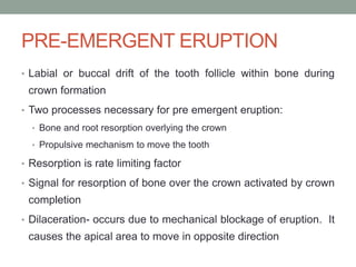 PRE-EMERGENT ERUPTION
• Labial or buccal drift of the tooth follicle within bone during
crown formation
• Two processes necessary for pre emergent eruption:
• Bone and root resorption overlying the crown
• Propulsive mechanism to move the tooth
• Resorption is rate limiting factor
• Signal for resorption of bone over the crown activated by crown
completion
• Dilaceration- occurs due to mechanical blockage of eruption. It
causes the apical area to move in opposite direction
 