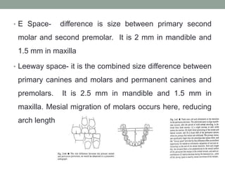 • E Space- difference is size between primary second
molar and second premolar. It is 2 mm in mandible and
1.5 mm in maxilla
• Leeway space- it is the combined size difference between
primary canines and molars and permanent canines and
premolars. It is 2.5 mm in mandible and 1.5 mm in
maxilla. Mesial migration of molars occurs here, reducing
arch length
 