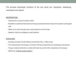 • The principal physiologic functions of the oral cavity are: respiration, swallowing,
mastication and speech
• RESPIRATION:
• Important for survival of newborn infant
• Mandible is positioned downward and tongue positioned forward away from posterior pharyngeal
wall
• Allows air to move through nose, across pharynx and into lungs
• Newborn infants are obligatory nasal breathers
• SUCKLING:
• Suckling consists of small nibbling movements of lips, a reflex action
• The infant grooves their tongue so that the milk flows posteriorly into oesophagus and pharynx
• Tongue is placed anteriorly in contact with lower lip so that milk is deposited on the tongue
• Defined as “infantile swallow pattern”
 