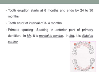 • Tooth eruption starts at 6 months and ends by 24 to 30
months
• Teeth erupt at interval of 3- 4 months
• Primate spacing- Spacing in anterior part of primary
dentition. In Mx, it is mesial to canine. In Md, it is distal to
canine
 