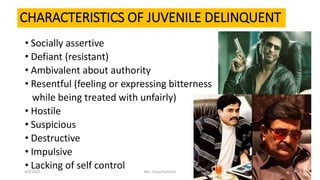 CHARACTERISTICS OF JUVENILE DELINQUENT
• Socially assertive
• Defiant (resistant)
• Ambivalent about authority
• Resentful (feeling or expressing bitterness
while being treated with unfairly)
• Hostile
• Suspicious
• Destructive
• Impulsive
• Lacking of self control4/9/2020 Mrs. Divya Pancholi 15
 
