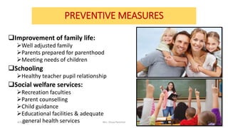 PREVENTIVE MEASURES
Improvement of family life:
Well adjusted family
Parents prepared for parenthood
Meeting needs of children
Schooling
Healthy teacher pupil relationship
Social welfare services:
Recreation faculties
Parent counselling
Child guidance
Educational facilities & adequate
general health services4/9/2020 Mrs. Divya Pancholi 17
 