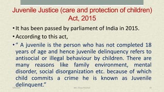 Juvenile Justice (care and protection of children)
Act, 2015
• It has been passed by parliament of India in 2015.
• According to this act,
• “ A juvenile is the person who has not completed 18
years of age and hence juvenile delinquency refers to
antisocial or illegal behaviour by children. There are
many reasons like family environment, mental
disorder, social disorganization etc. because of which
child commits a crime he is known as Juvenile
delinquent.”4/9/2020 Mrs. Divya Pancholi 19
 