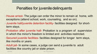 Penalties for juveniledelinquents
• House arrest- The judge can order the minor to remain at home, with
exceptions (attend school, work, counseling, and so on).
• Juvenile hall/juvenile detention facility- facilities designed for short-
term stays.
• Probation after juvenile hall- Probation is a program of supervision
in which the minor's freedom is limited and activities restricted.
• Secured juvenile facilities- facilities designed for longer term stays,
like months or years.
• Adult jail- In some cases, a judge can send a juvenile to adult
facilities like country jail or state prison.
4/9/2020 Mrs. Divya Pancholi 20
 