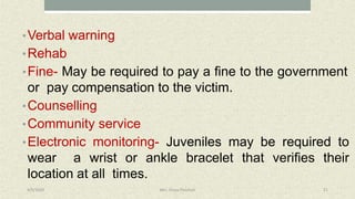 •Verbal warning
•Rehab
•Fine- May be required to pay a fine to the government
or pay compensation to the victim.
•Counselling
•Community service
•Electronic monitoring- Juveniles may be required to
wear a wrist or ankle bracelet that verifies their
location at all times.
4/9/2020 Mrs. Divya Pancholi 21
 