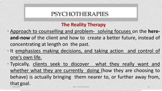 PSYCHOTHERAPIES
The Reality Therapy
• Approach to counselling and problem- solving focuses on the here-
and-now of the client and how to create a better future, instead of
concentrating at length on the past.
• It emphasizes making decisions, and taking action and control of
one's own life.
• Typically, clients seek to discover what they really want and
whether what they are currently doing (how they are choosing to
behave) is actually bringing them nearer to, or further away from,
that goal.4/9/2020 Mrs. Divya Pancholi 22
 