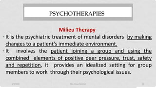 PSYCHOTHERAPIES
Milieu Therapy
•It is the psychiatric treatment of mental disorders by making
changes to a patient's immediate environment.
•It involves the patient joining a group and using the
combined elements of positive peer pressure, trust, safety
and repetition, it provides an idealized setting for group
members to work through their psychological issues.
4/9/2020 Mrs. Divya Pancholi 23
 