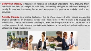 • Behaviour therapy is focused on helping an individual understand how changing their
behaviour can lead to changes in how they are feeling. The goal of behaviour therapy is
usually focused on increasing the person’s engagement in positive or socially reinforcing
activities.
• Activity therapy is a healing technique that is often employed with people overcoming
physical addictions or emotional issues. The main focus of the therapy is to engage the
individual in creative endeavours that help to alter the thought processes of the patient in a
positive manner. Activity therapy may take place between a therapist and a single patient or be
utilized in a groupenvironment.
4/9/2020 Mrs. Divya Pancholi 24
 