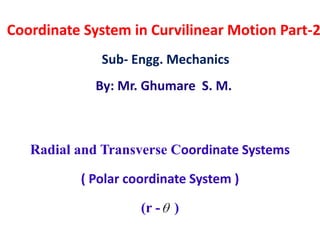 Coordinate System in Curvilinear Motion Part-2
Sub- Engg. Mechanics
By: Mr. Ghumare S. M.
Radial and Transverse Coordinate Systems
( Polar coordinate System )
(r - )
 
