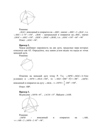 Решение:
ВАС - вписанный и опирается на ВКС , значит ВАСВКС  2 , т.е.
00
150752  ВКС . ВОС - центральный и опирается на ВКС , значит
0
150 ВКСВОС . ВОКВОСКОС  , т.о. 000
9060150 КОС
Ответ: 0
90КОС .
Пример 2.
Хорда разбивает окружность на две дуги, градусные мера которых
относятся как 4:5. Определите, под каким углом видна эта хорда из точек
меньшей дуги.
Решение:
Отметим на меньшей дуге точку Р. Т.к. 5:4:  MLKМРК (по
условию) и 0
360 MLKМРК , то   00
20059:360  МLК . МРК -
вписанный и опирается на дугу MLK , 00
100200
2
1
 МРК .
Ответ: 1000.
Пример 3.
На рисунке 0
45МРВ , 0
15АСМ . Найдите АОВ .
Решение:
МРВ - вписанный и опирается на МВ ,
00
904522  МРВМВ .
 