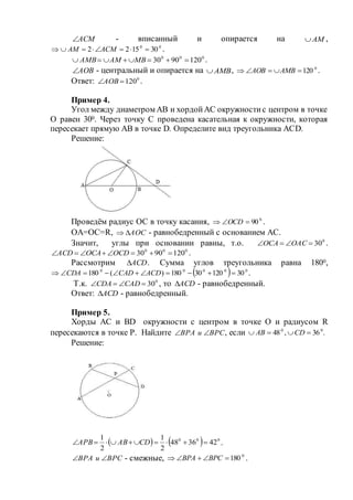 АСМ - вписанный и опирается на АМ ,
00
301522  АСМАМ .
000
1209030  МВАМАМВ .
АОВ - центральный и опирается на АМВ , 0
120 АМВАОВ .
Ответ: 0
120АОВ .
Пример 4.
Угол между диаметром АВ и хордойАС окружностис центром в точке
О равен 300. Через точку С проведена касательная к окружности, которая
пересекает прямую АВ в точке D. Определите вид треугольника АСD.
Решение:
Проведём радиус ОС в точку касания, 0
90 ОСD .
ОА=ОС=R, АОС - равнобедренный с основанием АС.
Значит, углы при основании равны, т.о. 0
30 ОАСОСА .
000
1209030  ОСDОСААСD .
Рассмотрим АСD . Сумма углов треугольника равна 1800,
  00000
3012030180)(180  АСDСАDСDА .
Т.к. 0
30 САDСDА , то АСD - равнобедренный.
Ответ: АСD - равнобедренный.
Пример 5.
Хорды АС и BD окружности с центром в точке О и радиусом R
пересекаются в точке Р. Найдите ВРСиВРА  , если .36,48 00
 СDАВ
Решение:
    000
423648
2
1
2
1
 СDАВАРВ .
ВРСиВРА  - смежные, 0
180 ВРСВРА .
 
