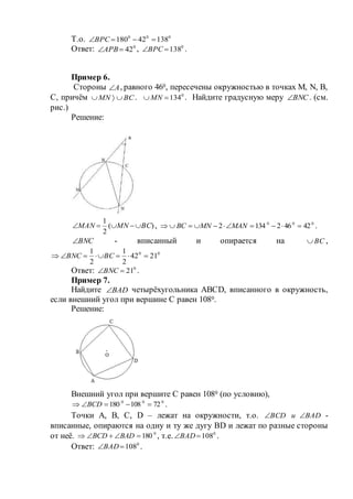 Т.о. 000
13842180 ВРС
Ответ: 0
42АРВ , 0
138ВРС .
Пример 6.
Стороны А , равного 460, пересечены окружностью в точках М, N, В,
С, причём ВСMN  . 0
134 MN . Найдите градусную меру ВNС . (см.
рис.)
Решение:
)(
2
1
ВСMNMAN  , 000
424621342  MANMNВС .
ВNС - вписанный и опирается на ВС ,
00
2142
2
1
2
1
 ВСВNС
Ответ: 0
21ВNС .
Пример 7.
Найдите BAD четырёхугольника АВСD, вписанного в окружность,
если внешний угол при вершине С равен 1080.
Решение:
Внешний угол при вершите С равен 1080 (по условию),
000
72108180  ВСD .
Точки А, В, С, D – лежат на окружности, т.о. ВАDиВСD  -
вписанные, опираются на одну и ту же дугу ВD и лежат по разные стороны
от неё. 0
180 ВАDВСD , т.е. 0
108ВАD .
Ответ: 0
108ВАD .
 