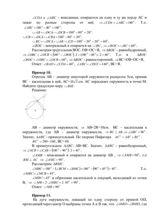 АВСиСDА  - вписанные, опираются на одну и ту же хорду АС и
лежат по разные стороны от неё, 0
180 АВССDА . Т.о.
000
14040180 АВС .
000
2080100  DCBDCAАВ .
000
2080100  CBАDCAСВ .
0000
602020100  CDАBDCAВС .
ВОС - центральный и опирается на ВС , 0
60 ВСВОС .
Рассмотрим треугольникВОС. ОВ=ОС=R, ВОС - равнобедренный,
  0000
602:)60180(2:180  ВОСОСВОВС . Т.о. в ВОС
0
60 ОСВОВСВОС , ВОС - равносторонний, ВС=ОВ=ОС=R.
Ответ: 0
40 СDAВАD , 0
140 DССАВС , ВС=R.
Пример 10.
Отрезок АВ – диаметр некоторой окружности радиусом 5см, прямая
ВС – касательная к ней, АС= 210 см. АС пересекает окружность в точке М.
Найдите градусную меру ВМ .
Решение:
АВ – диаметр окружности,  АВ=2R=10см. ВС – касательная к
окружности, где АВ – диаметр окружности, 0
90,  АВСАВВС .
Значит, АВС - прямоугольный. По теореме Пифагора 222
ВСАВАС  .
1002002
ВС , ВС=10.
В прямоугольном АВС : АВ=ВС. Значит, АВС - равнобедренный,
  000
452:90180  САВАСВ .
АМВ - вписанный и опирается на диаметр АВ ,  0
90АМВ , т.о
АСВМ   0
90АМС .
Рассмотрим ВМС .
    00000
454590180180  ВМСВСММВС . Т.о.
0
45 МСВМВС .
0
45МВС и образован касательной и секущей, выходящей из точки
В,  00
904522  МВСМВ .
Ответ: 0
90МВ
Пример 11.
На дуге окружности, лежащей по одну сторону от прямой ОD,
проходящейчерез центр О выбраны точки А и В так, что ВМDАМО  , где
 
