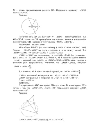 М – точка, принадлежащая радиусу ОD. Определите величину АОВ ,
если АМВ .
Решение:
Построим НODВКгдеODВК  , . ВОК - равнобедренный, т.к.
ОВ=ОК=R, высота ОН, проведённая к основанию является и медианой и
биссектрисой. ОН - медиана в треугольнике ВОК , ВН=КН.
Рассмотрим КМНиВМН  .
МН- общая, ВН=КН (по доказанному ),  ODВКМНКМНВ  0
90 .
Значит, КМНВМН  (по двум сторонам и углу между ними). Т.к.
КМНВМН  , то КМНВМН  и МКНМВН  .
КМНВМН  (по доказанному ), а ВМDАМО  (по условию) ,
где ODН  ,  КМDАМО  . Т.о. точки А, М, К лежат на одной прямой.
АМВ - внешний для ВМК ,   АМВМКВМВК (по теореме о
внешнем угле треугольника). Учитывая, что МКВМВК  , получаем
2

 МКВМВК .
Т.к. точки А, М, К лежат на одной прямой, то
2

 МКВАКВ .
АКВ - вписанный и опирается на АВ ,  АКВАВ 2 .
АОВ - центральный и опирается на АВ ,   АВАОВ .
Ответ: АОВ .
Пример 12.
В треугольнике АВС на стороне АВ взята точка D, а на стороне ВС –
точка Е так, что 0
60ВDC , 0
120АЕC . Определите величину BCD ,
если 0
21ВАЕ .
Решение:
0
180 ВDСАDС (смежные),  0
120АDС .
 