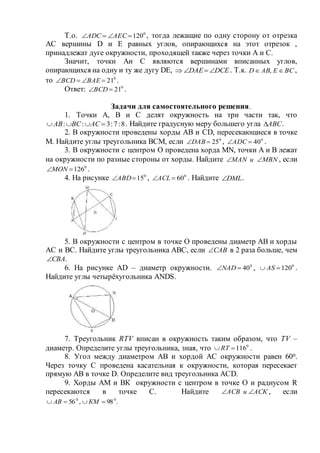 Т.о. 0
120 АЕСАDС , тогда лежащие по одну сторону от отрезка
АС вершины D и Е равных углов, опирающихся на этот отрезок ,
принадлежат дуге окружности, проходящей также через точки А и С.
Значит, точки Аи С являются вершинами вписанных углов,
опирающихся на одну и ту же дугу DE,  DCEDAE  . Т.к. ВСЕАВD  , ,
то 0
21 ВАEВСD .
Ответ: 0
21ВСD .
Задачи для самостоятельного решения.
1. Точки А, В и С делят окружность на три части так, что
8:7:3::  АСВСАВ . Найдите градусную меру большего угла АВС .
2. В окружности проведены хорды АВ и CD, пересекающиеся в точке
М. Найдите углы треугольника ВСМ, если 0
25DAB , 0
40ADC .
3. В окружности с центром О проведена хорда MN, точки А и В лежат
на окружности по разные стороны от хорды. Найдите MBNиMAN  , если
0
126MON .
4. На рисунке 0
15АВD , 0
60АCL . Найдите DML .
5. В окружности с центром в точке О проведены диаметр АВ и хорды
АС и ВС. Найдите углы треугольника АВС, если САВ в 2 раза больше, чем
СВА .
6. На рисунке АD – диаметр окружности. 0
40NAD , 0
120 AS .
Найдите углы четырёхугольника ANDS.
7. Треугольник RTV вписан в окружность таким образом, что TV –
диаметр. Определите углы треугольника, зная, что 0
116 RT .
8. Угол между диаметром АВ и хордой АС окружности равен 600.
Через точку С проведена касательная к окружности, которая пересекает
прямую АВ в точке D. Определите вид треугольника АСD.
9. Хорды АМ и BК окружности с центром в точке О и радиусом R
пересекаются в точке С. Найдите АСКиАСВ  , если
.98,56 00
 КМАВ
 