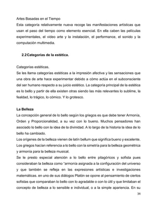 34
Artes Basadas en el Tiempo
Esta categoría relativamente nueva recoge las manifestaciones artísticas que
usan el paso del tiempo como elemento esencial. En ella caben las películas
experimentales, el video arte y la instalación, el performance, el sonido y la
computación multimedia.
2.2Categorías de la estética.
Categorías estéticas.
Se les llama categorías estéticas a la impresión afectiva y las sensaciones que
una obra de arte hace experimentar debido a cómo actúa en el subconsciente
del ser humano respecto a su juicio estético. La categoría principal de la estética
es lo bello y partir de ella existen otras siendo las más relevantes lo sublime, la
fealdad, lo trágico, lo cómico. Y lo grotesco.
La Belleza
La concepción general de lo bello según los griegos es que debe tener Armonía,
Orden y Proporcionalidad, a su vez con lo bueno. Muchos pensadores han
asociado lo bello con la idea de la divinidad. A lo largo de la historia la idea de lo
bello ha cambiado.
Los orígenes de la belleza vienen de latín bellum que significa bueno y excelente.
Los griegos hacían referencia a lo bello con la simetría para la belleza geométrica
y armonía para la belleza musical.
Se le presto especial atención a lo bello entre pitagóricos y sofista pues
consideraban la belleza como “armonía asignada a la configuración del universo
y que también se refleja en las expresiones artísticas e investigaciones
matemáticas. en uno de sus diálogos Platón se opone al pensamiento de ciertos
sofistas que comparaban lo bello con lo agradable o con lo útil y que limitaban el
concepto de belleza a lo sensible e individual, o a la simple apariencia. En su
 