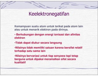 Kemampuan suatu atom untuk terikat pada atom lain
atau untuk menarik elektron pada dirinya.
• Berhubungan dengan energi ionisasi dan afinitas
elektron
•Tidak dapat diukur secara langsung
•Nilainya tidak memiliki satuan karena bersifat relatif
terhadap satu sama lain
•Nilainya bervariasi untuk tiap senyawa tapi tetap
berguna untuk dipakai meramalkan sifat secara
kualitatif
 