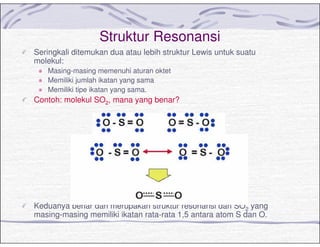 Struktur Resonansi
Seringkali ditemukan dua atau lebih struktur Lewis untuk suatu
molekul:
Masing-masing memenuhi aturan oktet
Memiliki jumlah ikatan yang sama
Memiliki tipe ikatan yang sama.
Contoh: molekul SO2, mana yang benar?
Keduanya benar dan merupakan struktur resonansi dari SO2 yang
masing-masing memiliki ikatan rata-rata 1,5 antara atom S dan O.
 